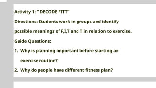 Activity 1: “ DECODE FITT”
Directions: Students work in groups and identify
possible meanings of F,I,T and T in relation to exercise.
Guide Questions:
1. Why is planning important before starting an
exercise routine?
2. Why do people have different fitness plan?
 