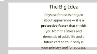 The Big Idea
Physical fitness is not just
about appearance — it is a
protective factor that shields
you from the stress and
demands of adult life and a
future career. Your body is
your primary tool for success.
 