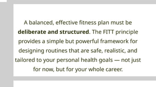 A balanced, effective fitness plan must be
deliberate and structured. The FITT principle
provides a simple but powerful framework for
designing routines that are safe, realistic, and
tailored to your personal health goals — not just
for now, but for your whole career.
 