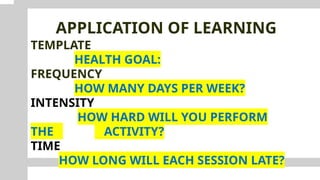 APPLICATION OF LEARNING
TEMPLATE
HEALTH GOAL:
FREQUENCY
HOW MANY DAYS PER WEEK?
INTENSITY
HOW HARD WILL YOU PERFORM
THE ACTIVITY?
TIME
HOW LONG WILL EACH SESSION LATE?
 