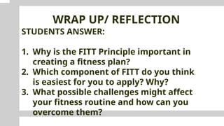 WRAP UP/ REFLECTION
STUDENTS ANSWER:
1. Why is the FITT Principle important in
creating a fitness plan?
2. Which component of FITT do you think
is easiest for you to apply? Why?
3. What possible challenges might affect
your fitness routine and how can you
overcome them?
 