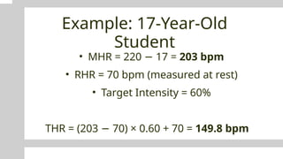 Example: 17-Year-Old
Student
• MHR = 220 17 =
− 203 bpm
• RHR = 70 bpm (measured at rest)
• Target Intensity = 60%
THR = (203 70) × 0.60 + 70 =
− 149.8 bpm
 