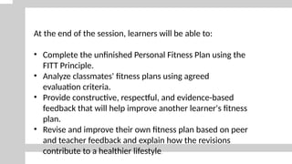 At the end of the session, learners will be able to:
• Complete the unfinished Personal Fitness Plan using the
FITT Principle.
• Analyze classmates' fitness plans using agreed
evaluation criteria.
• Provide constructive, respectful, and evidence-based
feedback that will help improve another learner's fitness
plan.
• Revise and improve their own fitness plan based on peer
and teacher feedback and explain how the revisions
contribute to a healthier lifestyle.
 
