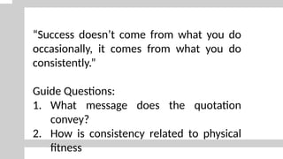 “Success doesn’t come from what you do
occasionally, it comes from what you do
consistently.”
Guide Questions:
1. What message does the quotation
convey?
2. How is consistency related to physical
fitness
 
