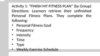 Activity 1: “FINISH MY FITNESS PLAN” (by Group)
Directions: Learners retrieve their unfinished
Personal Fitness Plans. They complete the
following:
• Personal Fitness Goal
• Frequency
• Intensity
• Time
• Type
• Weekly Exercise Schedule
 