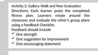 Activity 2: Gallery Walk and Peer Evaluation
Directions: Each learner posts the completed
fitness plan. Learners rotate around the
classroom and evaluate the other’s group plans
using a Feedback Checklist.
Feedback should include
 One strength
 One suggestion for improvement
 One encouraging statement
 