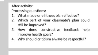 After activity:
Processing questions:
1. What made one fitness plan effective?
2. Which part of your classmate’s plan could
still be improved?
3. How does constructive feedback help
improve health goals?
4. Why should criticism always be respectful?
 