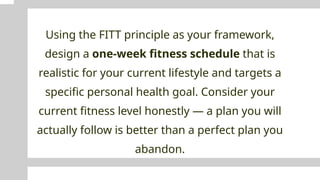 Using the FITT principle as your framework,
design a one-week fitness schedule that is
realistic for your current lifestyle and targets a
specific personal health goal. Consider your
current fitness level honestly — a plan you will
actually follow is better than a perfect plan you
abandon.
 