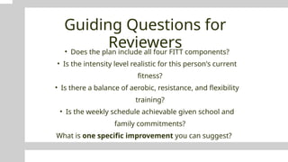 Guiding Questions for
Reviewers
• Does the plan include all four FITT components?
• Is the intensity level realistic for this person's current
fitness?
• Is there a balance of aerobic, resistance, and flexibility
training?
• Is the weekly schedule achievable given school and
family commitments?
What is one specific improvement you can suggest?
 