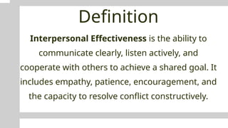 Definition
Interpersonal Effectiveness is the ability to
communicate clearly, listen actively, and
cooperate with others to achieve a shared goal. It
includes empathy, patience, encouragement, and
the capacity to resolve conflict constructively.
 