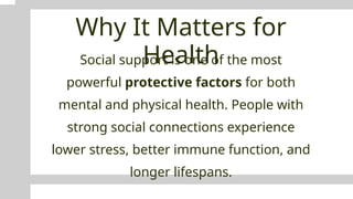 Why It Matters for
Health
Social support is one of the most
powerful protective factors for both
mental and physical health. People with
strong social connections experience
lower stress, better immune function, and
longer lifespans.
 