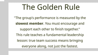 The Golden Rule
"The group's performance is measured by the
slowest member. You must encourage and
support each other to finish together."
This rule teaches a fundamental leadership
lesson: true team success means bringing
everyone along, not just the fastest.
 