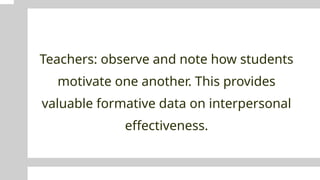 Teachers: observe and note how students
motivate one another. This provides
valuable formative data on interpersonal
effectiveness.
 