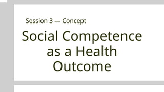 Social Competence
as a Health
Outcome
Session 3 — Concept
 