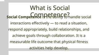 What is Social
Competence?
Social Competence is the ability to handle social
interactions effectively — to read a situation,
respond appropriately, build relationships, and
achieve goals through collaboration. It is a
measurable life outcome that physical fitness
activities help develop.
 