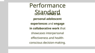 Performance
Standard
Learners reflect on
personal adolescent
experiences and engage
in collaborative work that
showcases interpersonal
effectiveness and health-
conscious decision-making.
 