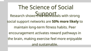 The Science of Social
Support
Research shows that individuals with strong
social support networks are 50% more likely to
maintain long-term fitness habits. Peer
encouragement activates reward pathways in
the brain, making exercise feel more enjoyable
and sustainable.
 