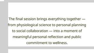 The final session brings everything together —
from physiological science to personal planning
to social collaboration — into a moment of
meaningful personal reflection and public
commitment to wellness.
 
