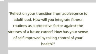 "Reflect on your transition from adolescence to
adulthood. How will you integrate fitness
routines as a protective factor against the
stresses of a future career? How has your sense
of self improved by taking control of your
health?"
 