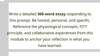 Write a detailed 300-word essay responding to
this prompt. Be honest, personal, and specific.
Reference the physiological concepts, FITT
principle, and collaborative experiences from this
module to anchor your reflection in what you
have learned.
 