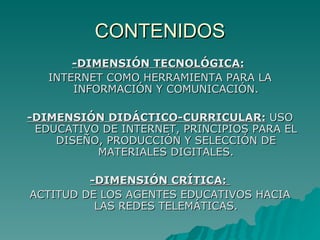 CONTENIDOS -DIMENSIÓN TECNOLÓGICA:   INTERNET COMO HERRAMIENTA PARA LA INFORMACIÓN Y COMUNICACIÓN. -DIMENSIÓN DIDÁCTICO-CURRICULAR:  USO EDUCATIVO DE INTERNET, PRINCIPIOS PARA EL DISEÑO, PRODUCCIÓN Y SELECCIÓN DE MATERIALES DIGITALES. -DIMENSIÓN CRÍTICA:  ACTITUD DE LOS AGENTES EDUCATIVOS HACIA LAS REDES TELEMÁTICAS. 