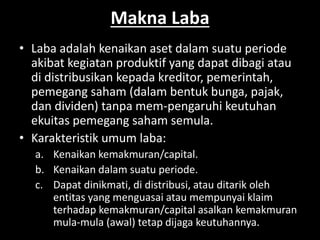 Makna Laba 
• Laba adalah kenaikan aset dalam suatu periode 
akibat kegiatan produktif yang dapat dibagi atau 
di distribusikan kepada kreditor, pemerintah, 
pemegang saham (dalam bentuk bunga, pajak, 
dan dividen) tanpa mem-pengaruhi keutuhan 
ekuitas pemegang saham semula. 
• Karakteristik umum laba: 
a. Kenaikan kemakmuran/capital. 
b. Kenaikan dalam suatu periode. 
c. Dapat dinikmati, di distribusi, atau ditarik oleh 
entitas yang menguasai atau mempunyai klaim 
terhadap kemakmuran/capital asalkan kemakmuran 
mula-mula (awal) tetap dijaga keutuhannya. 
 