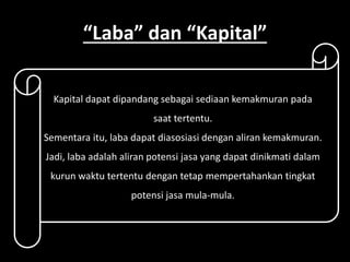 “Laba” dan “Kapital” 
Kapital dapat dipandang sebagai sediaan kemakmuran pada 
saat tertentu. 
Sementara itu, laba dapat diasosiasi dengan aliran kemakmuran. 
Jadi, laba adalah aliran potensi jasa yang dapat dinikmati dalam 
kurun waktu tertentu dengan tetap mempertahankan tingkat 
potensi jasa mula-mula. 
 