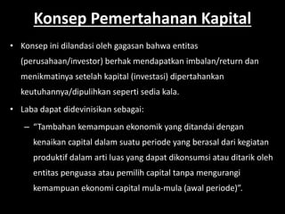 Konsep Pemertahanan Kapital 
• Konsep ini dilandasi oleh gagasan bahwa entitas 
(perusahaan/investor) berhak mendapatkan imbalan/return dan 
menikmatinya setelah kapital (investasi) dipertahankan 
keutuhannya/dipulihkan seperti sedia kala. 
• Laba dapat didevinisikan sebagai: 
– “Tambahan kemampuan ekonomik yang ditandai dengan 
kenaikan capital dalam suatu periode yang berasal dari kegiatan 
produktif dalam arti luas yang dapat dikonsumsi atau ditarik oleh 
entitas penguasa atau pemilih capital tanpa mengurangi 
kemampuan ekonomi capital mula-mula (awal periode)”. 
 