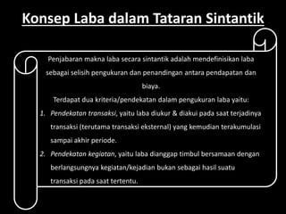 Konsep Laba dalam Tataran Sintantik 
Penjabaran makna laba secara sintantik adalah mendefinisikan laba 
sebagai selisih pengukuran dan penandingan antara pendapatan dan 
biaya. 
Terdapat dua kriteria/pendekatan dalam pengukuran laba yaitu: 
1. Pendekatan transaksi, yaitu laba diukur & diakui pada saat terjadinya 
transaksi (terutama transaksi eksternal) yang kemudian terakumulasi 
sampai akhir periode. 
2. Pendekatan kegiatan, yaitu laba dianggap timbul bersamaan dengan 
berlangsungnya kegiatan/kejadian bukan sebagai hasil suatu 
transaksi pada saat tertentu. 
 