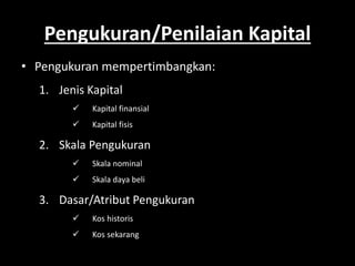Pengukuran/Penilaian Kapital 
• Pengukuran mempertimbangkan: 
1. Jenis Kapital 
 Kapital finansial 
 Kapital fisis 
2. Skala Pengukuran 
 Skala nominal 
 Skala daya beli 
3. Dasar/Atribut Pengukuran 
 Kos historis 
 Kos sekarang 
 