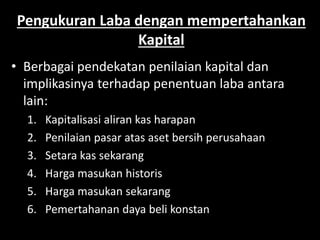 Pengukuran Laba dengan mempertahankan 
Kapital 
• Berbagai pendekatan penilaian kapital dan 
implikasinya terhadap penentuan laba antara 
lain: 
1. Kapitalisasi aliran kas harapan 
2. Penilaian pasar atas aset bersih perusahaan 
3. Setara kas sekarang 
4. Harga masukan historis 
5. Harga masukan sekarang 
6. Pemertahanan daya beli konstan 
 