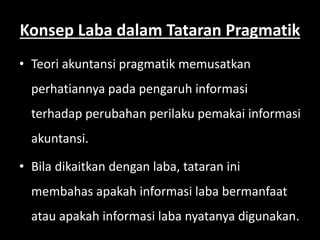 Konsep Laba dalam Tataran Pragmatik 
• Teori akuntansi pragmatik memusatkan 
perhatiannya pada pengaruh informasi 
terhadap perubahan perilaku pemakai informasi 
akuntansi. 
• Bila dikaitkan dengan laba, tataran ini 
membahas apakah informasi laba bermanfaat 
atau apakah informasi laba nyatanya digunakan. 
 