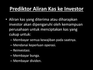 Prediktor Aliran Kas ke Investor 
• Aliran kas yang diterima atau diharapkan 
investor akan dipengaruhi oleh kemampuan 
perusahaan untuk menciptakan kas yang 
cukup untuk: 
– Membayar semua kewajiban pada saatnya. 
– Mendanai keperluan operasi. 
– Reinvestasi. 
– Membayar bunga. 
– Membayar dividen. 
 
