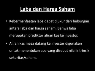 Laba dan Harga Saham 
• Kebermanfaatan laba dapat diukur dari hubungan 
antara laba dan harga saham. Bahwa laba 
merupakan prediktor aliran kas ke investor. 
• Aliran kas masa datang ke investor digunakan 
untuk menentukan apa yang disebut nilai intrinsik 
sekuritas/saham. 
 