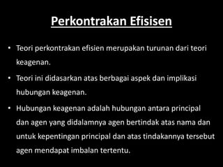 Perkontrakan Efisisen 
• Teori perkontrakan efisien merupakan turunan dari teori 
keagenan. 
• Teori ini didasarkan atas berbagai aspek dan implikasi 
hubungan keagenan. 
• Hubungan keagenan adalah hubungan antara principal 
dan agen yang didalamnya agen bertindak atas nama dan 
untuk kepentingan principal dan atas tindakannya tersebut 
agen mendapat imbalan tertentu. 
 