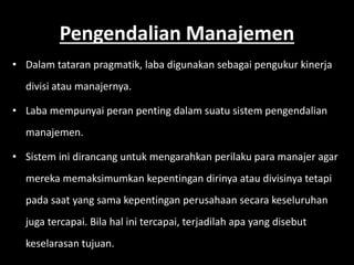 Pengendalian Manajemen 
• Dalam tataran pragmatik, laba digunakan sebagai pengukur kinerja 
divisi atau manajernya. 
• Laba mempunyai peran penting dalam suatu sistem pengendalian 
manajemen. 
• Sistem ini dirancang untuk mengarahkan perilaku para manajer agar 
mereka memaksimumkan kepentingan dirinya atau divisinya tetapi 
pada saat yang sama kepentingan perusahaan secara keseluruhan 
juga tercapai. Bila hal ini tercapai, terjadilah apa yang disebut 
keselarasan tujuan. 
 