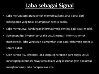 Laba sebagai Signal 
• Laba merupakan sarana untuk menyampaikan signal-signal dari 
manajemen yang tidak disampaikan secara publik. 
• Laba mempunyai kandungan informasi yang penting bagi pasar modal. 
• Sementara itu, investor berusaha untuk mencari informasi untuk 
memprediksi laba yang akan diumumkan atas dasar data yang tersedia 
secara publik. 
• Oleh karena itu, informasi laba sangat diharapkan para analis untuk 
menangkap informasi privat atau dalam yang dikandungnya dan untuk 
mengkonfirmasi laba harapan investor. 
 