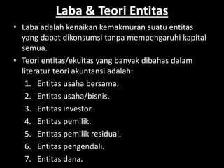 Laba & Teori Entitas 
• Laba adalah kenaikan kemakmuran suatu entitas 
yang dapat dikonsumsi tanpa mempengaruhi kapital 
semua. 
• Teori entitas/ekuitas yang banyak dibahas dalam 
literatur teori akuntansi adalah: 
1. Entitas usaha bersama. 
2. Entitas usaha/bisnis. 
3. Entitas investor. 
4. Entitas pemilik. 
5. Entitas pemilik residual. 
6. Entitas pengendali. 
7. Entitas dana. 
 