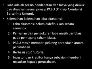 • Laba adalah selisih pendapatan dan biaya yang diukur 
dan disajikan sesuai prinsip PABU (Prinsip Akuntansi 
Berterima Umum). 
• Kelemahan-kelemahan laba akuntansi: 
1. Laba akuntansi belum didefinisikan secara 
semantik. 
2. Penyajian dan pengukuran laba masih berfokus 
pada pemegang saham biasa. 
3. PABU masih memberi peluang perbedaan antara 
perusahaan. 
4. Berbasis cost historis. 
5. Investor dan kreditor hanya sebagian memberi 
masukan kepada perusahaan. 
 