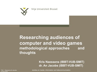 TA2 – Naessens & Jacobs
Researching audiences of
computer and video games
methodological approaches and
thoughts
Kris Naessens (IBBT-VUB-SMIT)
dr. An Jacobs (IBBT-VUB-SMIT)
studies on media, information and telecommunication
 