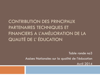 CONTRIBUTION DES PRINCIPAUX
PARTENAIRES TECHNIQUES ET
FINANCIERS A L’AMÉLIORATION DE LA
QUALITÉ DE L’ ÉDUCATION
Table ronde no3
Assises Nationales sur la qualité de l’éducation
Avril 2014
 