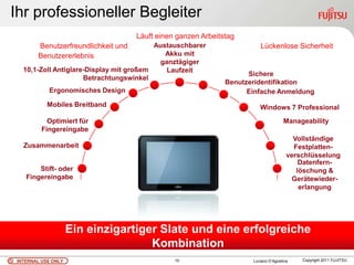 Ihr professioneller Begleiter
                                    Läuft einen ganzen Arbeitstag
       Benutzerfreundlichkeit und        Austauschbarer                 Lückenlose Sicherheit
       Benutzererlebnis                     Akku mit
                                          ganztägiger
  10,1-Zoll Antiglare-Display mit großem    Laufzeit
                                                                    Sichere
                     Betrachtungswinkel
                                                              Benutzeridentifikation
           Ergonomisches Design                                     Einfache Anmeldung
           Mobiles Breitband                                            Windows 7 Professional
           Optimiert für                                                            Manageability
         Fingereingabe
                                                                                        Vollständige
  Zusammenarbeit                                                                        Festplatten-
                                                                                      verschlüsselung
                                                                                          Datenfern-
       Stift- oder                                                                       löschung &
   Fingereingabe                                                                       Gerätewieder-
                                                                                          erlangung




                    Ein einzigartiger Slate und eine erfolgreiche
                                    Kombination
INTERNAL USE ONLY                              10                    Luciano D’Agostina   Copyright 2011 FUJITSU
 