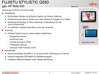 FUJISTU STYLISTIC Q550
ggü. HP Slate 500                                                                   Seite 1/2

Vorteile des FUJITSU STYLISTIC Q550
 Handhabung
    Komfortables Arbeiten mit größerem Display und höherer Auflösung
    Perfekte Kontrolle (Zoom, Drehen usw.) dank Multitouch-Eingabe mit 4 Fingern
    Weitwinkel IPS-Display (In Plane Switching) mit Blendschutz für den
     Innen-/Außeneinsatz
    Für einfachen Austausch des Akkus durch den Anwender                                                 ggü.
 Sicherheit
    Perfekter Datenschutz vor unberechtigtem Zugriff dank:
      • Fingerabdrucksensor
      • SmartCard-Leser
      • Full Disk Encryption (FDE)                                                                       geschäftlich orientiert

      • TPM-Modul (optional)
      • Advanced Theft Protection (ATP)
 Konnektivität
    Optional embedded 3G/UMTS z. B. für permanente Verbindung zum Internet
    Optional integriertes GPS-Modul für Satellitennavigation
    Installierte HDMI-Schnittstelle macht Adapter überflüssig.




   INTERNAL USE ONLY                                     12                         Luciano D’Agostina       Copyright 2011 FUJITSU
 