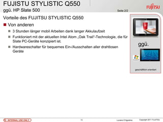 FUJISTU STYLISTIC Q550
ggü. HP Slate 500                                                      Seite 2/2

Vorteile des FUJITSU STYLISTIC Q550
 Von anderen
   3 Stunden länger mobil Arbeiten dank langer Akkulaufzeit
   Funktioniert mit der aktuellen Intel Atom „Oak Trail“-Technologie, die für
    Slate PC-Geräte konzipiert ist.
   Hardwareschalter für bequemes Ein-/Ausschalten aller drahtlosen
                                                                                               ggü.
    Geräte



                                                                                            geschäftlich orientiert




  INTERNAL USE ONLY                             13                     Luciano D’Agostina       Copyright 2011 FUJITSU
 