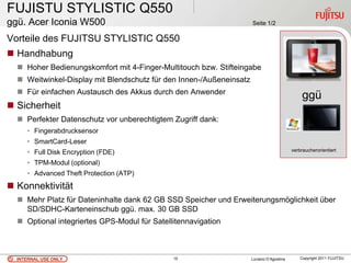 FUJISTU STYLISTIC Q550
ggü. Acer Iconia W500                                                Seite 1/2

Vorteile des FUJITSU STYLISTIC Q550
 Handhabung
   Hoher Bedienungskomfort mit 4-Finger-Multitouch bzw. Stifteingabe
   Weitwinkel-Display mit Blendschutz für den Innen-/Außeneinsatz
   Für einfachen Austausch des Akkus durch den Anwender
                                                                                               ggü
 Sicherheit                                                                                    .
   Perfekter Datenschutz vor unberechtigtem Zugriff dank:
     • Fingerabdrucksensor
     • SmartCard-Leser
     • Full Disk Encryption (FDE)                                                         verbraucherorientiert

     • TPM-Modul (optional)
     • Advanced Theft Protection (ATP)
 Konnektivität
   Mehr Platz für Dateninhalte dank 62 GB SSD Speicher und Erweiterungsmöglichkeit über
    SD/SDHC-Karteneinschub ggü. max. 30 GB SSD
   Optional integriertes GPS-Modul für Satellitennavigation



  INTERNAL USE ONLY                           15                     Luciano D’Agostina       Copyright 2011 FUJITSU
 