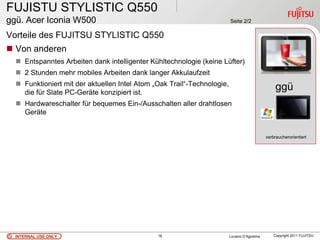 FUJISTU STYLISTIC Q550
ggü. Acer Iconia W500                                                    Seite 2/2

Vorteile des FUJITSU STYLISTIC Q550
 Von anderen
   Entspanntes Arbeiten dank intelligenter Kühltechnologie (keine Lüfter)
   2 Stunden mehr mobiles Arbeiten dank langer Akkulaufzeit
   Funktioniert mit der aktuellen Intel Atom „Oak Trail“-Technologie,
    die für Slate PC-Geräte konzipiert ist.
                                                                                                   ggü
   Hardwareschalter für bequemes Ein-/Ausschalten aller drahtlosen                                 .
    Geräte


                                                                                              verbraucherorientiert




  INTERNAL USE ONLY                            16                        Luciano D’Agostina       Copyright 2011 FUJITSU
 