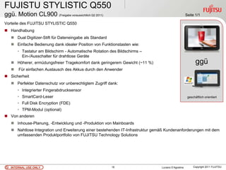 FUJISTU STYLISTIC Q550
ggü. Motion CL900 (Freigabe voraussichtlich Q2 2011)                                                 Seite 1/1

Vorteile des FUJITSU STYLISTIC Q550
 Handhabung
    Dual Digitizer-Stift für Dateneingabe als Standard
    Einfache Bedienung dank idealer Position von Funktionstasten wie:
       • Tastatur am Bildschirm - Automatische Rotation des Bildschirms –
         Ein-/Ausschalter für drahtlose Geräte
    Höherer, ermüdungsfreier Tragekomfort dank geringerem Gewicht (~11 %)                                  ggü
      Für einfachen Austausch des Akkus durch den Anwender
                                                                                                             .
 Sicherheit
    Perfekter Datenschutz vor unberechtigtem Zugriff dank:
       • Integrierter Fingerabdrucksensor
       • SmartCard-Leser                                                                              geschäftlich orientiert

       • Full Disk Encryption (FDE)
       • TPM-Modul (optional)
 Von anderen
    Inhouse-Planung, -Entwicklung und -Produktion von Mainboards
    Nahtlose Integration und Erweiterung einer bestehenden IT-Infrastruktur gemäß Kundenanforderungen mit dem
     umfassenden Produktportfolio von FUJITSU Technology Solutions




   INTERNAL USE ONLY                                      18                    Luciano D’Agostina        Copyright 2011 FUJITSU
 