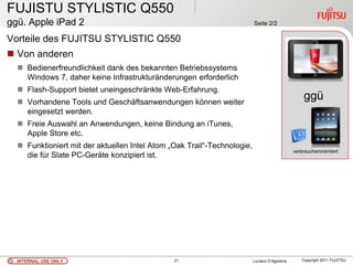 FUJISTU STYLISTIC Q550
ggü. Apple iPad 2                                                        Seite 2/2

Vorteile des FUJITSU STYLISTIC Q550
 Von anderen
   Bedienerfreundlichkeit dank des bekannten Betriebssystems
    Windows 7, daher keine Infrastrukturänderungen erforderlich
   Flash-Support bietet uneingeschränkte Web-Erfahrung.
   Vorhandene Tools und Geschäftsanwendungen können weiter
                                                                                                   ggü
    eingesetzt werden.                                                                              .
   Freie Auswahl an Anwendungen, keine Bindung an iTunes,
    Apple Store etc.
   Funktioniert mit der aktuellen Intel Atom „Oak Trail“-Technologie,
                                                                                              verbraucherorientiert
    die für Slate PC-Geräte konzipiert ist.




  INTERNAL USE ONLY                            21                        Luciano D’Agostina       Copyright 2011 FUJITSU
 