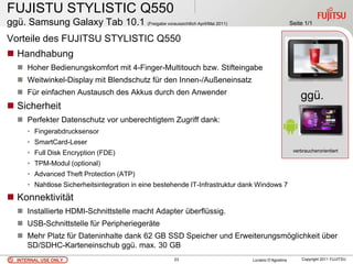 FUJISTU STYLISTIC Q550
ggü. Samsung Galaxy Tab 10.1 (Freigabe voraussichtlich April/Mai 2011)                             Seite 1/1

Vorteile des FUJITSU STYLISTIC Q550
 Handhabung
    Hoher Bedienungskomfort mit 4-Finger-Multitouch bzw. Stifteingabe
    Weitwinkel-Display mit Blendschutz für den Innen-/Außeneinsatz
    Für einfachen Austausch des Akkus durch den Anwender
                                                                                                       ggü.
 Sicherheit
    Perfekter Datenschutz vor unberechtigtem Zugriff dank:
      • Fingerabdrucksensor
      • SmartCard-Leser
      • Full Disk Encryption (FDE)                                                                  verbraucherorientiert

      • TPM-Modul (optional)
      • Advanced Theft Protection (ATP)
      • Nahtlose Sicherheitsintegration in eine bestehende IT-Infrastruktur dank Windows 7
 Konnektivität
    Installierte HDMI-Schnittstelle macht Adapter überflüssig.
    USB-Schnittstelle für Peripheriegeräte
    Mehr Platz für Dateninhalte dank 62 GB SSD Speicher und Erweiterungsmöglichkeit über
     SD/SDHC-Karteneinschub ggü. max. 30 GB
   INTERNAL USE ONLY                                 23                       Luciano D’Agostina        Copyright 2011 FUJITSU
 