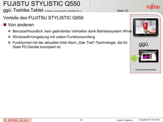 FUJISTU STYLISTIC Q550
ggü. Toshiba Tablet (Freigabe voraussichtlich April/Mai 2011)           Seite 1/2

Vorteile des FUJITSU STYLISTIC Q550
 Von anderen
    Benutzerfreundlich, kein geändertes Verhalten dank Betriebssystem Windows 7
    Windows®-Umgebung mit vollem Funktionsumfang
    Funktioniert mit der aktuellen Intel Atom „Oak Trail“-Technologie, die für
     Slate PC-Geräte konzipiert ist.
                                                                                                ggü.



                                                                                             verbraucherorientiert




   INTERNAL USE ONLY                                        26          Luciano D’Agostina       Copyright 2011 FUJITSU
 